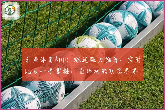 乐鱼体育App：球迷强力推荐，实时比分一手掌握，全面功能助您尽享精彩赛事