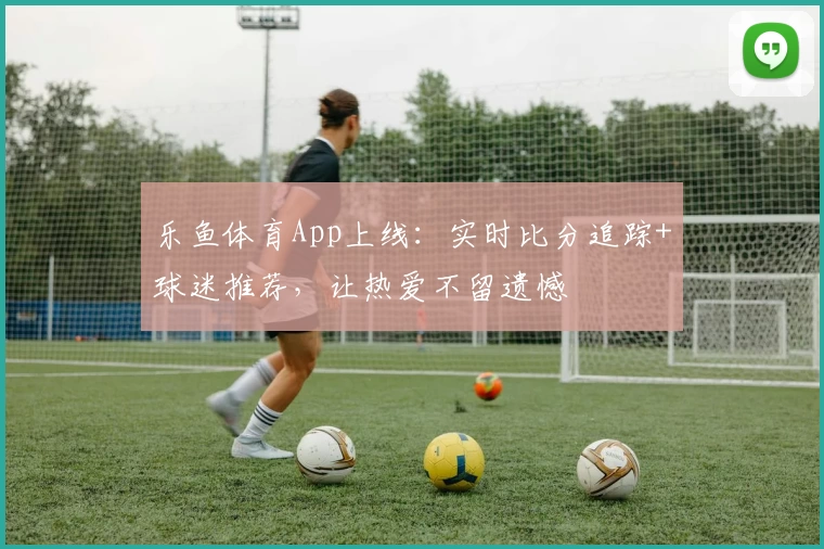 乐鱼体育App上线：实时比分追踪+球迷推荐，让热爱不留遗憾