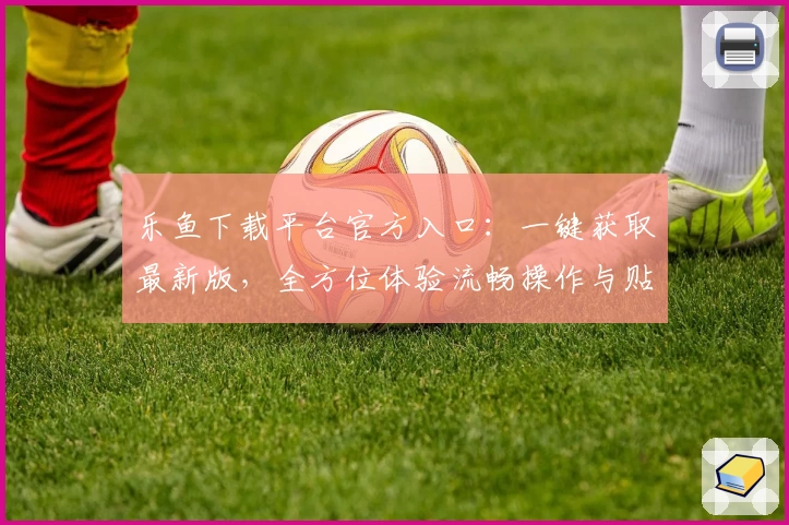 乐鱼下载平台官方入口：一键获取最新版，全方位体验流畅操作与贴心功能亮点