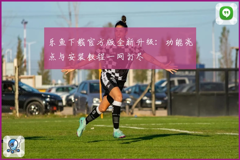 乐鱼下载官方版全新升级：功能亮点与安装教程一网打尽