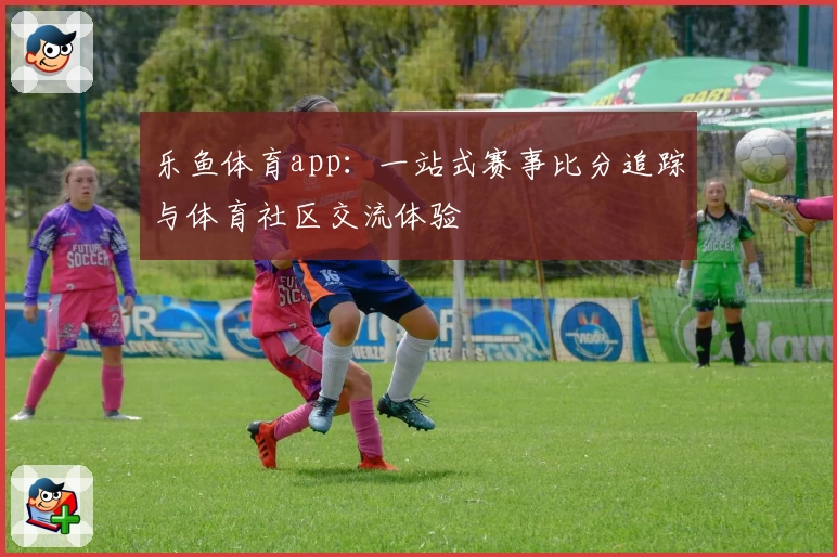 乐鱼体育app:一站式赛事比分追踪与体育社区交流体验