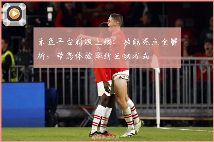 乐鱼平台新版上线:功能亮点全解析,带您体验全新互动方式