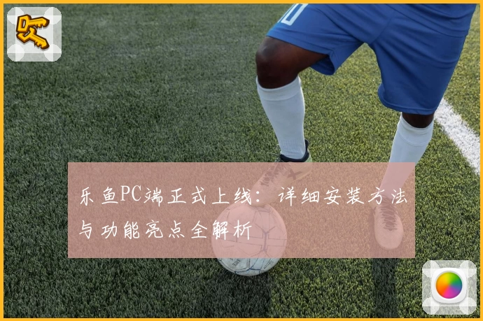 乐鱼PC端正式上线：详细安装方法与功能亮点全解析