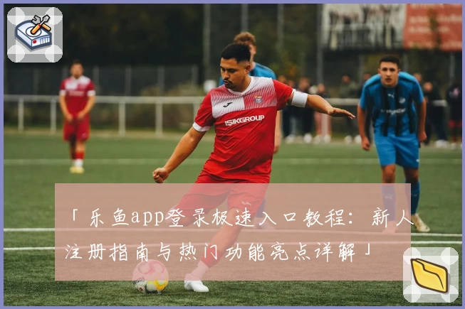 「乐鱼app登录极速入口教程：新人注册指南与热门功能亮点详解」