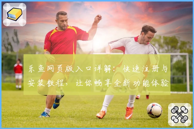 乐鱼网页版入口详解：快速注册与安装教程，让你畅享全新功能体验