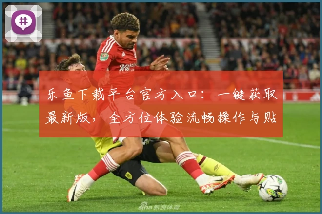 乐鱼下载平台官方入口:一键获取最新版,全方位体验流畅操作与贴心功能亮点