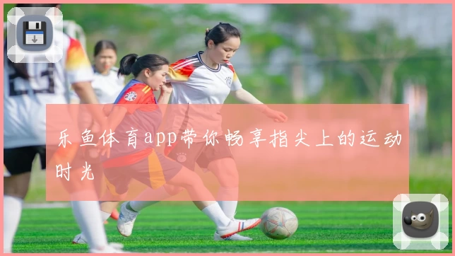 乐鱼体育app带你畅享指尖上的运动时光