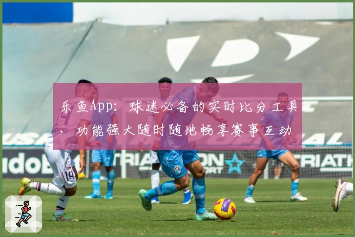 乐鱼App:球迷必备的实时比分工具,功能强大随时随地畅享赛事互动