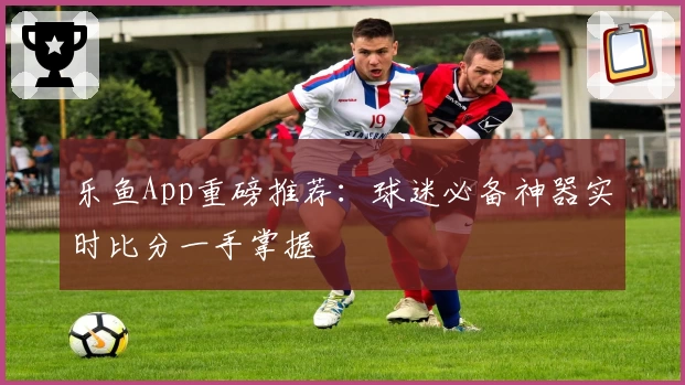 乐鱼App重磅推荐:球迷必备神器实时比分一手掌握