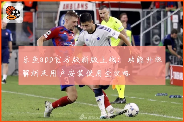 乐鱼app官方版新版上线：功能升级解析及用户安装使用全攻略