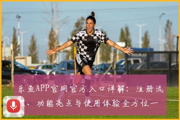 乐鱼APP官网官方入口详解：注册流程、功能亮点与使用体验全方位一览