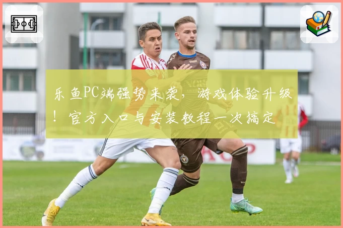 乐鱼PC端强势来袭，游戏体验升级！官方入口与安装教程一次搞定