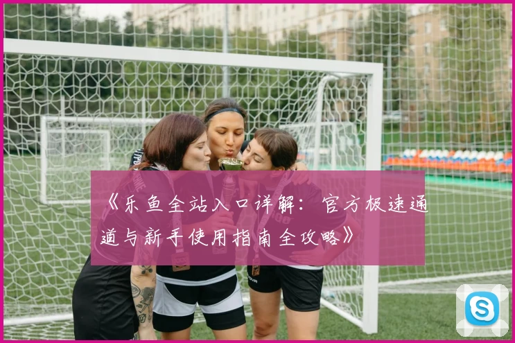 《乐鱼全站入口详解：官方极速通道与新手使用指南全攻略》