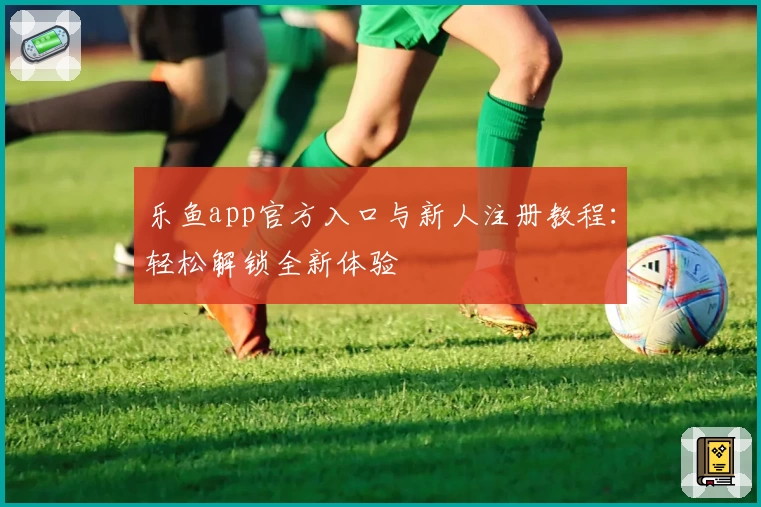 乐鱼app官方入口与新人注册教程：轻松解锁全新体验