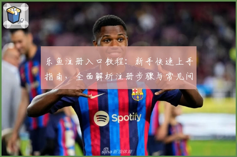 乐鱼注册入口教程：新手快速上手指南，全面解析注册步骤与常见问题解答