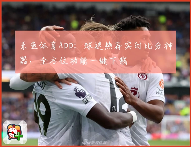 乐鱼体育App：球迷热荐实时比分神器，全方位功能一键下载