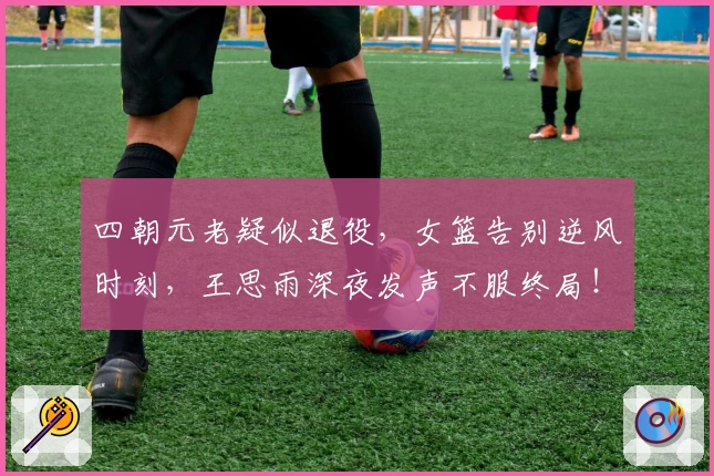 四朝元老疑似退役,女篮告别逆风时刻,王思雨深夜发声不服终局!