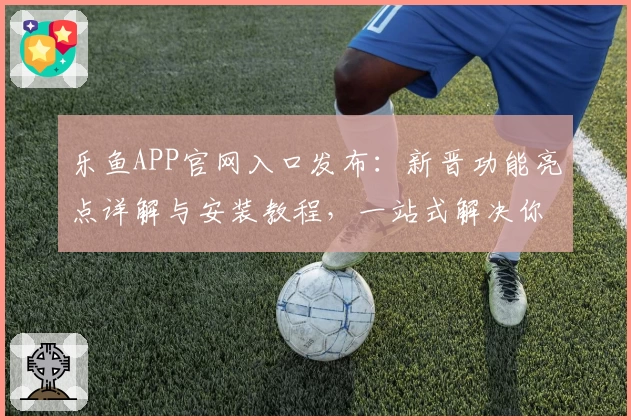 乐鱼APP官网入口发布：新晋功能亮点详解与安装教程，一站式解决你的使用难题