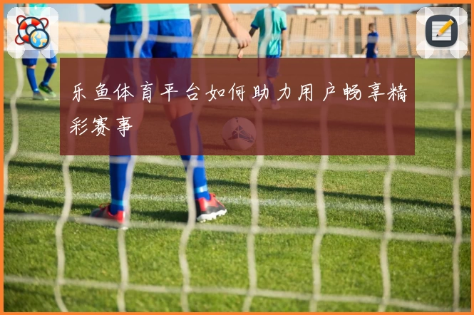 乐鱼体育平台如何助力用户畅享精彩赛事