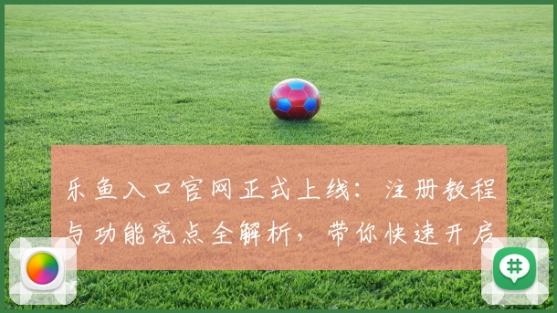 乐鱼入口官网正式上线：注册教程与功能亮点全解析，带你快速开启便捷体验
