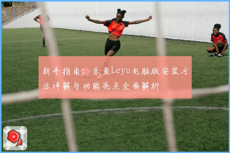 新手指南：乐鱼Leyu电脑版安装方法详解与功能亮点全面解析