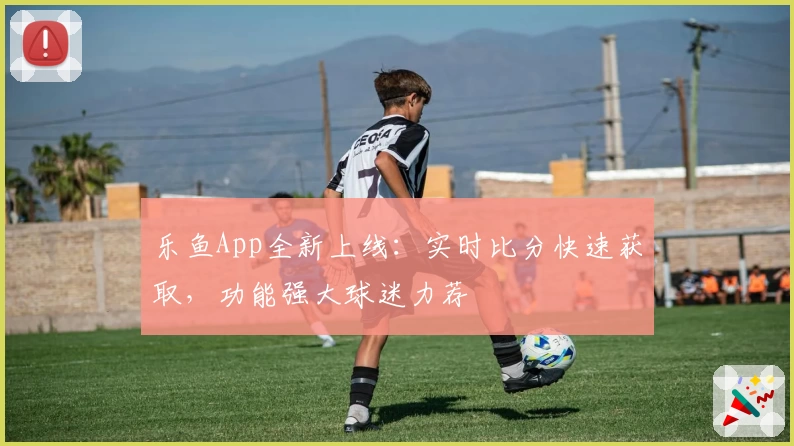 乐鱼App全新上线:实时比分快速获取,功能强大球迷力荐