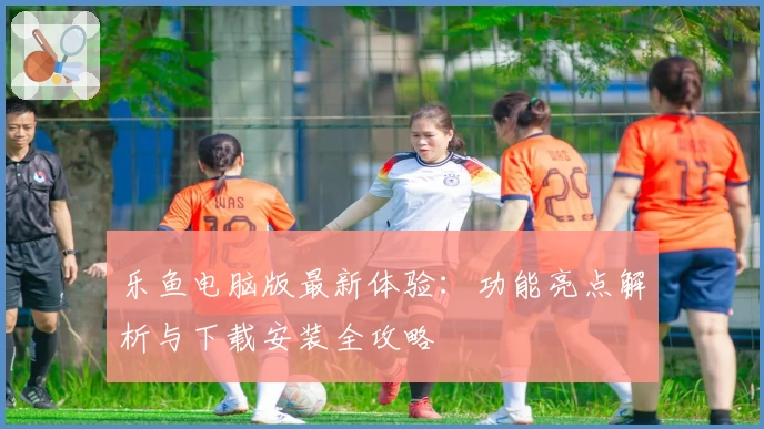 乐鱼电脑版最新体验：功能亮点解析与下载安装全攻略