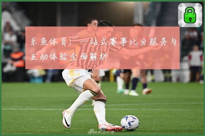 乐鱼体育:一站式赛事比分服务与互动体验全面解析