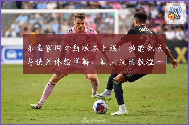 乐鱼官网全新版本上线：功能亮点与使用体验详解，新人注册教程一站式指南