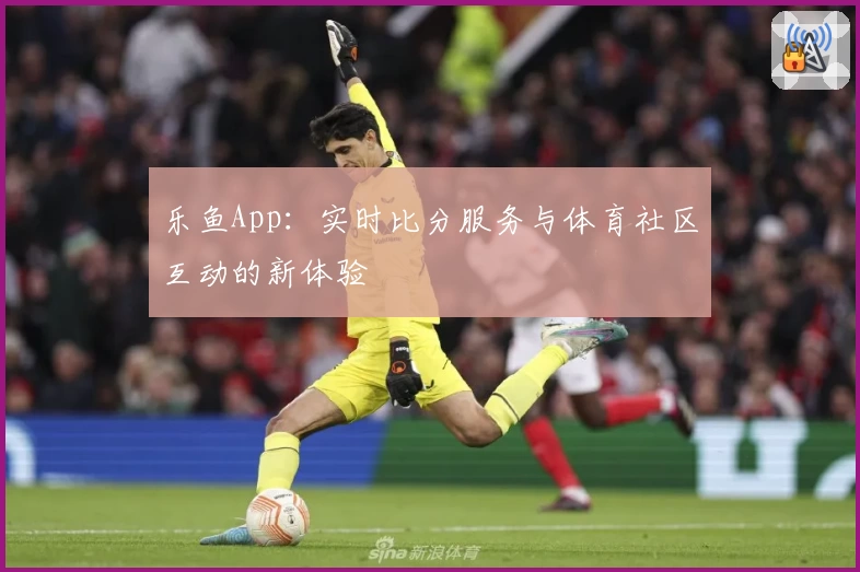 乐鱼App：实时比分服务与体育社区互动的新体验