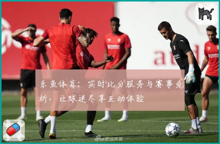 乐鱼体育：实时比分服务与赛事分析，让球迷尽享互动体验