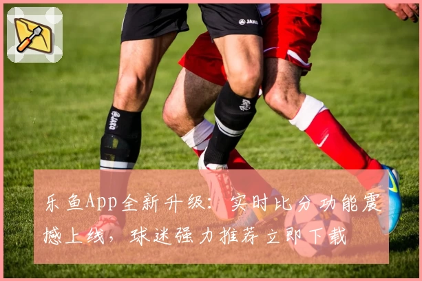 乐鱼App全新升级：实时比分功能震撼上线，球迷强力推荐立即下载