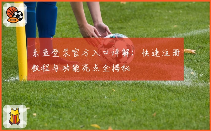 乐鱼登录官方入口详解：快速注册教程与功能亮点全揭秘