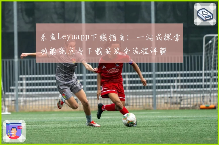 乐鱼Leyuapp下载指南：一站式探索功能亮点与下载安装全流程详解