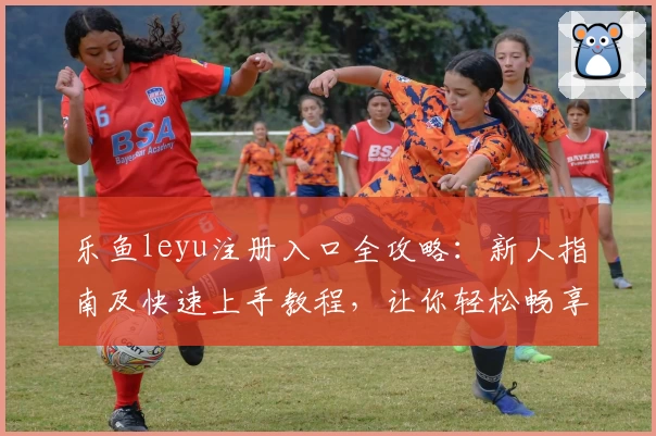 乐鱼leyu注册入口全攻略：新人指南及快速上手教程，让你轻松畅享便捷服务
